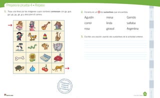 Unidad 1
PegaaquíPegaaquíPegaaquíPegaaquíPegaaquí
Prepara la prueba 4 • Repaso
Desprende,responde
y pega entu cuaderno
Casa del Saber
1. Traza una línea por las imágenes cuyos nombres comienzan con ga, gue,
gui, go, gu, ge, gi y descubre el camino.
2. Encierra en un los sustantivos que encuentres.
Agustín mesa Garrido
correr linda saltaba
rosa girasol Argentina
3. Escribe una oración usando dos sustantivos de la actividad anterior.
 