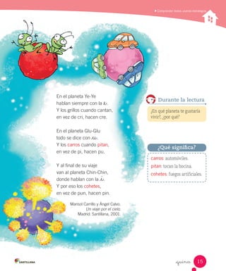Comprender textos usando estrategias
_quince
Marisol Carrillo y Ángel Calvo.
Un viaje por el cielo.
Madrid: Santillana, 2001.
¿En qué planeta te gustaría
vivir?, ¿por qué?
Durante la lectura
En el planeta Ye-Ye
hablan siempre con la _e.
Y los grillos cuando cantan,
en vez de cri, hacen cre.
En el planeta Glu-Glu
todo se dice con _u.
Y los carros cuando pitan,
en vez de pi, hacen pu.
Y al final de su viaje
van al planeta Chin-Chin,
donde hablan con la _i.
Y por eso los cohetes,
en vez de pun, hacen pin.
carros: automóviles.
pitan: tocan la bocina.
cohetes: fuegos artificiales.
¿Qué significa?
15
 