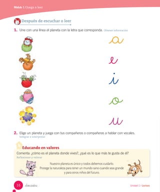 Módulo 1 / Juega a leer
Unidad 1 / Lectura_dieciséis
2. Elige un planeta y juega con tus compañeros o compañeras a hablar con vocales.
Integrar e interpretar
_a
_e
_i
_o
_u
Después de escuchar o leer
1. Une con una línea el planeta con la letra que corresponda. Obtener información
Educando en valores
Comenta: ¿cómo es el planeta donde vives?, ¿qué es lo que más te gusta de él?
Reflexionar y valorar
Nuestro planeta es único y todos debemos cuidarlo.
Protege la naturaleza para tener un mundo sano cuando seas grande
y para otros niños del futuro.
16
 