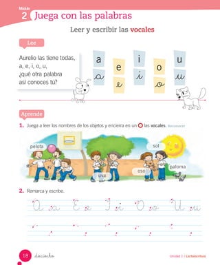 _dieciocho
Leer y escribir las vocales
a
_a
i
_i
u
_u
e
_e
o
_o
Lee
Aprende
Unidad 1 / Lectoescritura
1. Juega a leer los nombres de los objetos y encierra en un las vocales. Reconocer
2. Remarca y escribe.
A _a E _e I _i O _o U _u
Módulo
2 Juega con las palabras
sol
oso
uva
pelota
paloma
Aurelio las tiene todas,
a, e, i, o, u,
¿qué otra palabra
así conoces tú?
18
 