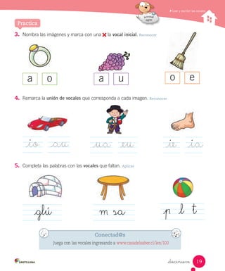 Leer y escribir las vocales
_diecinueve
3. Nombra las imágenes y marca con una la vocal inicial. Reconocer
5. Completa las palabras con las vocales que faltan. Aplicar
4. Remarca la unión de vocales que corresponda a cada imagen. Reconocer
a o a u o e
_glú
_io _au _ua _eu _ie _ia
Practica
sa _l t
Conectad@s
Juega con las vocales ingresando a www.casadelsaber.cl/len/100
19
 