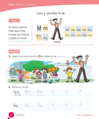 Aprende
Unidad 1 / Lectoescritura
Módulo 2 / Juega con las palabras
veintidós
Leer y escribir la m
1. Juega a leer y encierra en un las sílabas con m. Reconocer
2. Remarca y escribe.
M M M
m m m
Unidad 1 / Lectoescritura
Lee
Aprende
mimo
mapa mochila
mariposa
muñeca
paloma
El mimo camina
imita que imita,
mueve sus manos
y todos lo miran.
mi me ma mo mu
mi me ma mo mu
mimo
mM
mM
22
 