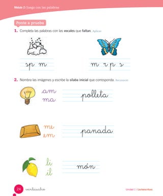 Módulo 1 / Juega a leer
Unidad 1 / Lectoescritura
1. Completa las palabras con las vocales que faltan. Aplicar
2. Nombra las imágenes y escribe la sílaba inicial que corresponda. Reconocer
sp m m r p s
veinticuatro
_am
ma _polleta
_li
_il
món
Unidad 1 / Lectoescritura
Ponte a prueba
me
_em _panada
Módulo 2 / Juega con las palabras
24
 
