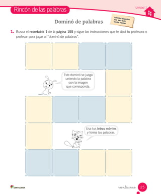 1. Busca el recortable 1 de la página 155 y sigue las instrucciones que te dará tu profesora o
profesor para jugar al “dominó de palabras”.
Rincón de las palabras
Dominó de palabras
Usa tus letras móviles
y forma las palabras.
Este dominó se juega
uniendo la palabra
con la imagen
que corresponda.
Unidad 1
25
 