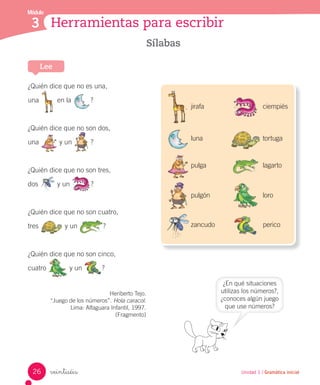 veintiséis
Sílabas
¿Quién dice que no es una,
una en la ?
¿Quién dice que no son dos,
una y un ?
¿Quién dice que no son tres,
dos y un ?
¿Quién dice que no son cuatro,
tres y un ?
¿Quién dice que no son cinco,
cuatro y un ?
Heriberto Tejo.
“Juego de los números”. Hola caracol.
Lima: Alfaguara Infantil, 1997.
(Fragmento)
Lee
Unidad 1 / Gramática inicial
Módulo
3 Herramientas para escribir
jirafa
luna
pulga
pulgón
zancudo
ciempiés
tortuga
lagarto
loro
perico
¿En qué situaciones
utilizas los números?,
¿conoces algún juego
que use números?
26
 