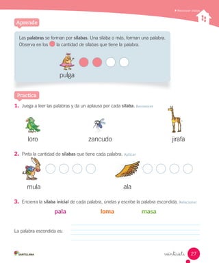 veintisiete
Reconocer sílabas
Aprende
3. Encierra la sílaba inicial de cada palabra, únelas y escribe la palabra escondida. Relacionar
pala loma masa
La palabra escondida es:
Practica
Las palabras se forman por sílabas. Una sílaba o más, forman una palabra.
Observa en los la cantidad de sílabas que tiene la palabra.
pulga
1. Juega a leer las palabras y da un aplauso por cada sílaba. Reconocer
loro jirafazancudo
mula ala
2. Pinta la cantidad de sílabas que tiene cada palabra. Aplicar
27
 