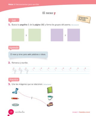 Módulo 3 / Herramientas para escribir
veintiocho Unidad 1 / Gramática inicial
3. Une las imágenes que se relacionan. Relacionar
y
1. Busca tu pegatina 1 de la página 161 y forma los grupos del poema. Reconocer
y y
2. Remarca y escribe.
y y y
Aprende
Practica
El nexo y sirve para unir palabras o ideas.
El nexo y
Lee
28
 