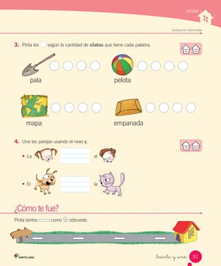 Evaluación intermedia
_treinta y _uno
3. Pinta los según la cantidad de sílabas que tiene cada palabra.
4. Une las parejas usando el nexo y.
•	 La el
•	 El la
pala
mapa
pelota
empanada
El laEl la
Unidad 1
¿Cómo te fue?
Pinta tantos como obtuviste.
31
 