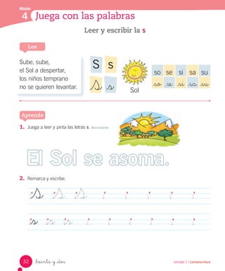 _treinta y _dos Unidad 1 / Lectoescritura
Módulo
4 Juega con las palabras
1. Juega a leer y pinta las letras s. Reconocer
2. Remarca y escribe.
Leer y escribir la s
Lee
Aprende
S S S
_s _s _s
Sube, sube,
el Sol a despertar,
los niños temprano
no se quieren levantar.
so se si sa su
_so _se _si _sa _su
Sol
sS
_sS
El Sol se asoma
32
 