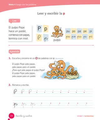 Unidad 1 / Lectoescritura
Módulo 4 / Juega con las palabras
_treinta y _cuatro Unidad 1 / Lectoescritura
Leer y escribir la p
Lee
Aprende
P P P
_p _p _p
2. Remarca y escribe.
1. Escucha y encierra en un las palabras con p. Reconocer
El pulpo Pepe pela papas,
pela papas para un pastel.
¿Para qué pela papas el pulpo Pepe?
El pulpo Pepe pela papas,
pela papas para un pastel.
El pulpo Pepe
hace un pastel,
comienzaconpapas,
termina con miel.
pu po pa pe pi
_pu _po _pa _pe _pi
pulpo
pP
P _p
34
 