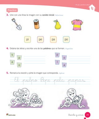 _treinta y _cinco
Leer y escribir la letra p
3. Une con una línea la imagen con su sonido inicial. Relacionar
4. Ordena las letras y escribe una de las palabras que se forman. Organizar
5. Remarca la oración y pinta la imagen que corresponda. Aplicar
pi pe pa po
s
a
p
o
El _pulpo P_epe _pela _papas.
p
l
o
a
Practica
35
 