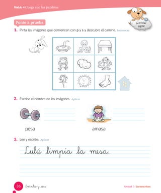 Módulo 1 / Juega a leer
Unidad 1 / Lectoescritura
1. Pinta las imágenes que comiencen con p y s y descubre el camino. Reconocer
2. Escribe el nombre de las imágenes. Aplicar
3. Lee y escribe. Aplicar
pesa amasa
Lulú _limpia _la mesa.
_treinta y _seis
Ponte a prueba
Unidad 1 / Lectoescritura
Módulo 4 / Juega con las palabras
36
 