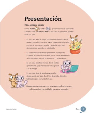 Presentación
Hola, amigas y amigos:
Somos Punto y Coma y queremos darles la bienvenida
a nuestra casa: la Casa del Saber. Es una casa muy especial, ¿quieres
saber por qué?
• Es una casa llena de magia, donde todos tenemos cabida.
Aquí encontrarás contenidos, textos, imágenes y actividades
escritas de una manera sencilla y amigable, para que
descubras que aprender es entretenido.
• Es un espacio donde todos aprendemos a compartir y
a convivir, a través de actividades que te invitan a reflexionar
sobre los valores y a relacionarnos mejor con los demás.
• Es una casa abierta al mundo, donde podrás
aprender más y de manera interactiva gracias
a la tecnología.
• Es una casa llena de aventuras y desafíos
donde podrás leer para divertirte y desarrollar diferentes
habilidades para comunicarte mejor.
Nosotros avanzaremos con ustedes en todo momento,
solo necesitan curiosidad y ganas de aprender.
Casa del Saber _tres 3
 