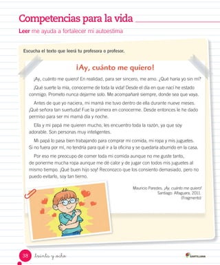 Competencias para la vida
_treinta y _ocho
Escucha el texto que leerá tu profesora o profesor.
¡Ay, cuánto me quiero!
¡Ay, cuánto me quiero! En realidad, para ser sincero, me amo. ¿Qué haría yo sin mí?
¡Qué suerte la mía, conocerme de toda la vida! Desde el día en que nací he estado
conmigo. Prometo nunca dejarme solo. Me acompañaré siempre, donde sea que vaya.
Antes de que yo naciera, mi mamá me tuvo dentro de ella durante nueve meses.
¡Qué señora tan suertuda! Fue la primera en conocerme. Desde entonces le he dado
permiso para ser mi mamá día y noche.
Ella y mi papá me quieren mucho, les encuentro toda la razón, ya que soy
adorable. Son personas muy inteligentes.
Mi papá lo pasa bien trabajando para comprar mi comida, mi ropa y mis juguetes.
Si no fuera por mí, no tendría para qué ir a la oficina y se quedaría aburrido en la casa.
Por eso me preocupo de comer toda mi comida aunque no me guste tanto,
de ponerme mucha ropa aunque me dé calor y de jugar con todos mis juguetes al
mismo tiempo. ¡Qué buen hijo soy! Reconozco que los consiento demasiado, pero no
puedo evitarlo, soy tan tierno.
Mauricio Paredes. ¡Ay, cuánto me quiero!
Santiago: Alfaguara, 2011.
(Fragmento)
Leer me ayuda a fortalecer mi autoestima
38
 