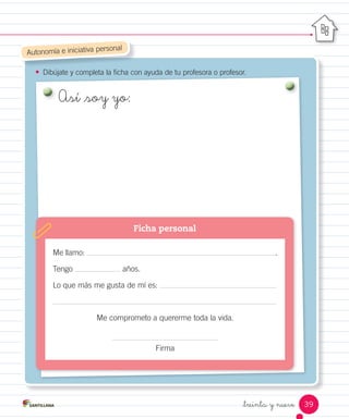 _treinta y nueve
•	 Dibújate y completa la ficha con ayuda de tu profesora o profesor.Dibújate y completa la ficha con ayuda de tu profesora o profesor.
Autonomía e iniciativa personal
Me llamo: .
Tengo años.
Lo que más me gusta de mí es:
Me comprometo a quererme toda la vida.
Firma
Ficha personal
Así _soy yo:
39
 