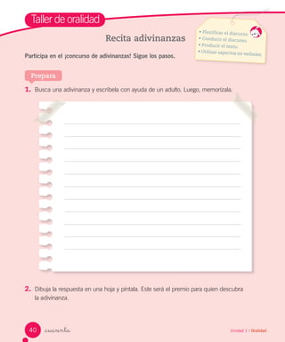 _cuarenta
Taller de oralidad
Recita adivinanzas
1. Busca una adivinanza y escríbela con ayuda de un adulto. Luego, memorízala.
Participa en el ¡concurso de adivinanzas! Sigue los pasos.
Prepara
Unidad 1 / Oralidad
• Planificar el discurso.
• Conducir el discurso.
• Producir el texto.
• Utilizar aspectos no verbales.
2. Dibuja la respuesta en una hoja y píntala. Este será el premio para quien descubra
la adivinanza.
40
 