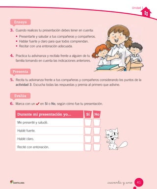 _cuarenta y _uno
Unidad 1
5. Recita tu adivinanza frente a tus compañeras y compañeros considerando los puntos de la
actividad 3. Escucha todas las respuestas y premia al primero que adivine.
Presenta
3. Cuando realices tu presentación debes tener en cuenta:
•	 Presentarte y saludar a tus compañeras y compañeros.
•	 Hablar fuerte y claro para que todos comprendan.
•	 Recitar con una entonación adecuada.
4. Practica tu adivinanza y recítala frente a alguien de tu
familia tomando en cuenta las indicaciones anteriores.
Ensaya
Cuando realices tu presentación debes tener en cuenta:
Presentarte y saludar a tus compañeras y compañeros.
6. Marca con un en Sí o No, según cómo fue tu presentación.
Evalúa
Durante mi presentación yo… Sí No
Me presenté y saludé.
Hablé fuerte.
Hablé claro.
Recité con entonación.
41
 