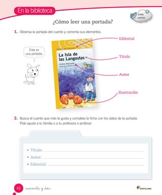 _cuarenta y _dos
En la biblioteca
1. Observa la portada del cuento y comenta sus elementos.
2. Busca el cuento que más te gusta y completa la ficha con los datos de la portada.
Pide ayuda a tu familia o a tu profesora o profesor.
¿Cómo leer una portada?
Editorial
Título
Autor
Ilustración
• Título:
• Autor:
• Editorial:
Esta es
una portada.
42
 