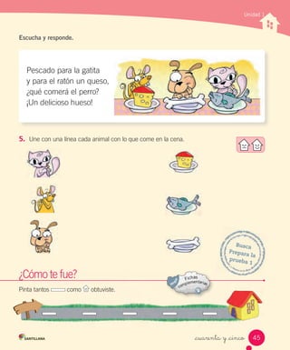 _cuarenta y _cinco
Unidad 1
Escucha y responde.
5. Une con una línea cada animal con lo que come en la cena.
Pescado para la gatita
y para el ratón un queso,
¿qué comerá el perro?
¡Un delicioso hueso!
Busca
Prepara la
prueba 1
¿Cómo te fue?
Pinta tantos como obtuviste.
45
 