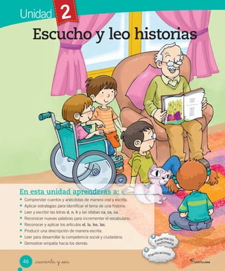 Unidad 2
Escucho y leo historias
_cuarenta y _seis
En esta unidad aprenderás a:
• Comprender cuentos y anécdotas de manera oral y escrita.
• Aplicar estrategias para identificar el tema de una historia.
• Leer y escribir las letras d, n, h y las sílabas ca, co, cu.
• Reconocer nuevas palabras para incrementar el vocabulario.
• Reconocer y aplicar los artículos el, la, los, las.
• Producir una descripción de manera escrita.
• Leer para desarrollar la competencia social y ciudadana.
• Demostrar empatía hacia los demás.
46
 