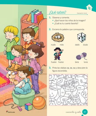_cuarenta y _siete
¿Qué sabes? Evaluación inicial
1. Observa y comenta.
• ¿Qué hacen los niños de la imagen?
• ¿Cuál es tu cuento favorito?
2. Encierra la palabra que corresponda.
3. Pinta las sílabas ca, co, cu y descubre la
figura escondida.
nudo nido dado duda
huaso hueso lana luna
pi
pu
se
le
su
so
me doso
sa
da
ma
nu
na
la
da
lule
mu
lo
suso
li
le
lo
co
ca
cu
co
ca
cu
su
cu ca
co
se
su
so
so
pe
mo me
47
 