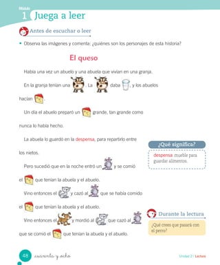 _cuarenta y _ocho
Había una vez un abuelo y una abuela que vivían en una granja.
En la granja tenían una . La daba , y los abuelos
hacían .
Un día el abuelo preparó un grande, tan grande como
nunca lo había hecho.
La abuela lo guardó en la despensa, para repartirlo entre
los nietos.
Pero sucedió que en la noche entró un y se comió
el que tenían la abuela y el abuelo.
Vino entonces el y cazó al que se había comido
el que tenían la abuela y el abuelo.
Vino entonces el y mordió al que cazó al
que se comió el que tenían la abuela y el abuelo.
El queso
Antes de escuchar o leer
• Observa las imágenes y comenta: ¿quiénes son los personajes de esta historia?
despensa: mueble para
guardar alimentos.
¿Qué significa?
Unidad 2 / Lectura
Módulo
1 Juega a leer
¿Qué crees que pasará con
el perro?
Durante la lectura
48
 