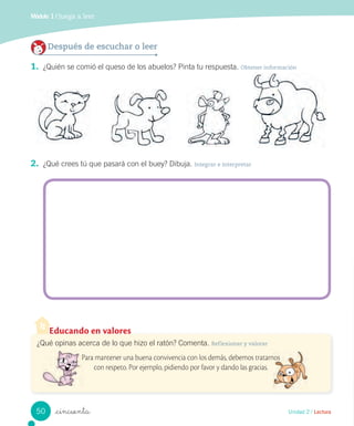 Módulo 1 / Juega a leer
_cincuenta
2. ¿Qué crees tú que pasará con el buey? Dibuja. Integrar e interpretar
Después de escuchar o leer
1. ¿Quién se comió el queso de los abuelos? Pinta tu respuesta. Obtener información
Educando en valores
¿Qué opinas acerca de lo que hizo el ratón? Comenta. Reflexionar y valorar
Para mantener una buena convivencia con los demás, debemos tratarnos
con respeto. Por ejemplo, pidiendo por favor y dando las gracias.
Unidad 2 / Lectura
Para mantener una buena convivencia con los demás, debemos tratarnosPara mantener una buena convivencia con los demás, debemos tratarnos
50
 