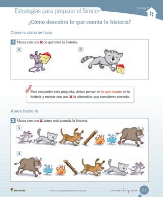Estrategias para preparar el SimceMR
MR
Simce es marca registrada del Ministerio de Educación. _cincuenta y _uno
¿Cómo descubro lo que cuenta la historia?
Para responder esta pregunta, debes pensar en lo que ocurrió en la
historia y marcar con una la alternativa que consideres correcta.
Observa cómo se hace
1 Marca con una de qué trata la historia.
A B
Ahora hazlo tú
A B
2 Marca con una cómo está contada la historia.
A
B
A B
Unidad 2
51
 