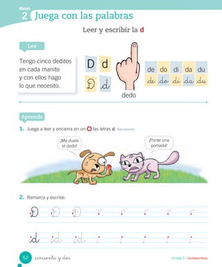 _cincuenta y _dos
Leer y escribir la d
Lee
Unidad 2 / Lectoescritura
1. Juega a leer y encierra en un las letras d. Reconocer
Aprende
2. Remarca y escribe.
D D D
_d _d _d
Módulo
2 Juega con las palabras
dedo
Tengo cinco deditos
en cada manito
y con ellos hago
lo que necesito.
dD
_dD
de do di da du
_de _do _di _da _du
¡Me duele
el dedo!
¡Ponte una
pomada!
52
 