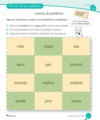 _cincuenta y _siete
Sigue las instrucciones y juega con tus compañeras o compañeros.
1. Busca el recortable 3 de la página 157 y arma tu set de tarjetas.
2. Escucha las palabras que dictará tu profesora o profesor.
3. Pega cada tarjeta en el casillero de la lotería que corresponda.
Rincón de las palabras
Lotería de palabras
nido mapa isla
asno pan dominó
moneda molino soldado
sandía pino puma
Forma las palabras
con tus letras móviles.
Unidad 2
57
 