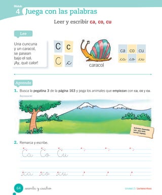 sesenta y _cuatro
2. Remarca y escribe.
Ca Co Cu
_ca _co _cu
Módulo
4 Juega con las palabras
1. Busca la pegatina 3 de la página 163 y pega los animales que empiezan con ca, co y cu.
Reconocer
Aprende
Unidad 2 / Lectoescritura
Leer y escribir ca, co, cu
Lee
Una cuncuna
y un caracol,
se pasean
bajo el sol.
¡Ay, qué calor!
cC
_cC
ca co cu
_ca _co _cu
caracolcaracol
64
 