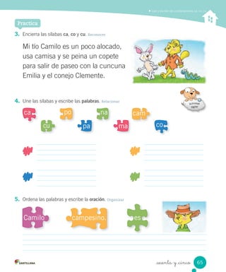 _sesenta y _cinco
3. Encierra las sílabas ca, co y cu. Reconocer
4. Une las sílabas y escribe las palabras. Relacionar
5. Ordena las palabras y escribe la oración. Organizar
Mi tío Camilo es un poco alocado,
usa camisa y se peina un copete
para salir de paseo con la cuncuna
Emilia y el conejo Clemente.
ca
comapacu
camnapo
Camilo escampesino.
Leer y escribir las combinaciones ca, co, cu
Practica
65
 