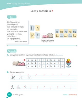 Unidad 2 / Lectoescritura
hipopótamo
1. Lee y pinta las letras h y encuentra el camino hacia el helado. Reconocer
Aprende
h n n n h h h u m n
h h h u h n h n h h
n n h h h u h h h m
2. Remarca y escribe.
H H H
_h _h _h
Leer y escribir la h
Lee
Un hipopótamo
tan chiquitito
que parezca de lejos
un mosquito,
que se pueda hacer upa
y mirarlo con lupa,
debe de ser
un hipopotamito.
María Elena Walsh
hH
_hH
hi he ho ha hu
_hi _he _ho _ha _hu
Módulo 4 / Juega con las palabras
sesenta y _seis66
 