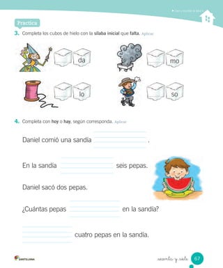 _sesenta y _siete
3. Completa los cubos de hielo con la sílaba inicial que falta. Aplicar
4. Completa con hoy o hay, según corresponda. Aplicar
Daniel comió una sandía .
En la sandía seis pepas.
Daniel sacó dos pepas.
¿Cuántas pepas en la sandía?
cuatro pepas en la sandía.
Leer y escribir la letra h
Practica
da mo
solo
67
 
