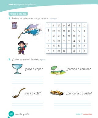 Ponte a prueba
Unidad 2 / Lectoescritura_sesenta y _ocho
2. ¿Cuál es su nombre? Escríbelo. Aplicar
¿copa o capa?
¿laca o cola?
¿comida o camino?
¿cuncuna o cuneta?
Ponte a prueba
1. Encierra las palabras en la sopa de letras. Reconocer
h a d a d s s p
l m n n p c c a
h u a s o n n p
h h m m m a c l
d d h i l o p e
d e m n i o l a
Módulo 4 / Juega con las palabras
68
 
