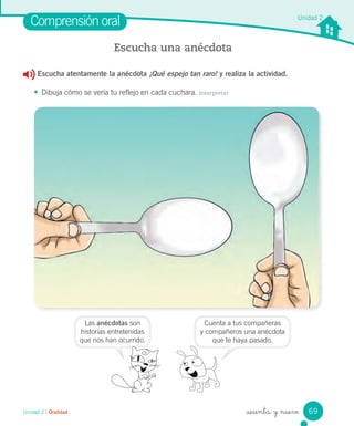 Unidad 2 / Oralidad _sesenta y nueve
Unidad 2
Escucha atentamente la anécdota ¡Qué espejo tan raro! y realiza la actividad.
• Dibuja cómo se vería tu reflejo en cada cuchara. Interpretar
Comprensión oral
Escucha una anécdota
Las anécdotas son
historias entretenidas
que nos han ocurrido.
Cuenta a tus compañeras
y compañeros una anécdota
que te haya pasado.
69
 
