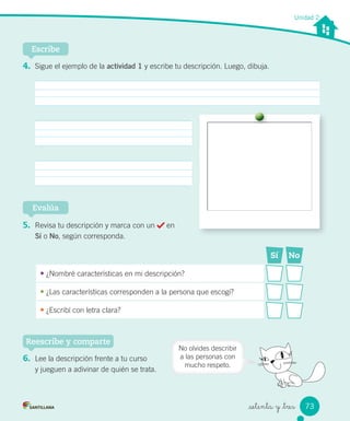 _setenta y _tres
Unidad 2
4. Sigue el ejemplo de la actividad 1 y escribe tu descripción. Luego, dibuja.
Escribe
5. Revisa tu descripción y marca con un en
Sí o No, según corresponda.
Evalúa
6. Lee la descripción frente a tu curso
y jueguen a adivinar de quién se trata.
Reescribe y comparte
Sí No
• ¿Nombré características en mi descripción?
• ¿Las características corresponden a la persona que escogí?
• ¿Escribí con letra clara?
No olvides describir
a las personas con
mucho respeto.
73
 