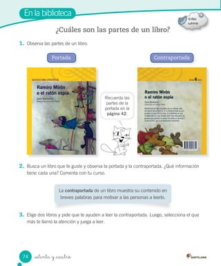 _setenta y _cuatro
En la biblioteca
1. Observa las partes de un libro.
2. Busca un libro que te guste y observa la portada y la contraportada. ¿Qué información
tiene cada una? Comenta con tu curso.
3. Elige dos libros y pide que te ayuden a leer la contraportada. Luego, selecciona el que
más te llamó la atención y juega a leer.
¿Cuáles son las partes de un libro?
Portada Contraportada
La contraportada de un libro muestra su contenido en
breves palabras para motivar a las personas a leerlo.
Recuerda las
partes de la
portada en la
página 42.
74
 