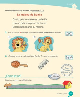 _setenta y _siete
5. Marca con una la imagen que muestra lo más importante de la historia.
6. ¿Con qué peina su melena el león Danilo? Encierra tu respuesta.
Unidad 2
Lee el siguiente texto y responde las preguntas 5 y 6.
La melena de Danilo
Danilo peina su melena cada día.
Usa un delicado peine de hueso.
El león Danilo ama su melena.
¿Cómo te fue?
Pinta tantos como obtuviste.
Busca
Prepara la
prueba 2
A B
77
 