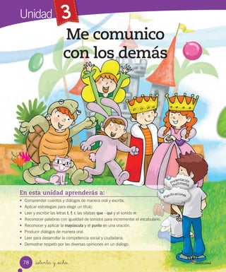 Unidad 3
Me comunico
con los demás
_setenta y _ocho
En esta unidad aprenderás a:
• Comprender cuentos y diálogos de manera oral y escrita.
• Aplicar estrategias para elegir un título.
• Leer y escribir las letras t, f, r, las sílabas que - qui y el sonido rr.
• Reconocer palabras con igualdad de sonidos para incrementar el vocabulario.
• Reconocer y aplicar la mayúscula y el punto en una oración.
• Producir diálogos de manera oral.
• Leer para desarrollar la competencia social y ciudadana.
• Demostrar respeto por las diversas opiniones en un diálogo.
78
 