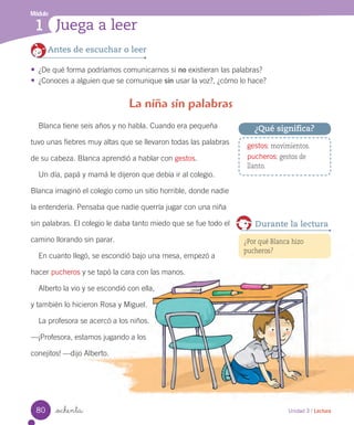 _ochenta
Blanca tiene seis años y no habla. Cuando era pequeña
tuvo unas fiebres muy altas que se llevaron todas las palabras
de su cabeza. Blanca aprendió a hablar con gestos.
Un día, papá y mamá le dijeron que debía ir al colegio.
Blanca imaginó el colegio como un sitio horrible, donde nadie
la entendería. Pensaba que nadie querría jugar con una niña
sin palabras. El colegio le daba tanto miedo que se fue todo el
camino llorando sin parar.
En cuanto llegó, se escondió bajo una mesa, empezó a
hacer pucheros y se tapó la cara con las manos.
Alberto la vio y se escondió con ella,
y también lo hicieron Rosa y Miguel.
La profesora se acercó a los niños.
—¡Profesora, estamos jugando a los
conejitos! —dijo Alberto.
La niña sin palabras
Antes de escuchar o leer
•	 ¿De qué forma podríamos comunicarnos si no existieran las palabras?
•	 ¿Conoces a alguien que se comunique sin usar la voz?, ¿cómo lo hace?
gestos: movimientos.
pucheros: gestos de
llanto.
¿Qué significa?
Unidad 3 / Lectura
Módulo
1 Juega a leer
¿Por qué Blanca hizo
pucheros?
Durante la lectura
80
 