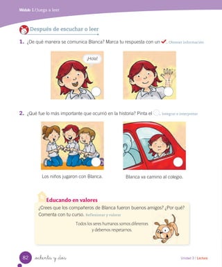 _ochenta y _dos
2. ¿Qué fue lo más importante que ocurrió en la historia? Pinta el . Integrar e interpretar
Módulo 1 / Juega a leer
Unidad 3 / Lectura
Después de escuchar o leer
1. ¿De qué manera se comunica Blanca? Marca tu respuesta con un . Obtener información
Educando en valores
¿Crees que los compañeros de Blanca fueron buenos amigos? ¿Por qué?
Comenta con tu curso. Reflexionar y valorar
Todos los seres humanos somos diferentes
y debemos respetarnos.
¡Hola!
Los niños jugaron con Blanca. Blanca va camino al colegio.
82
 