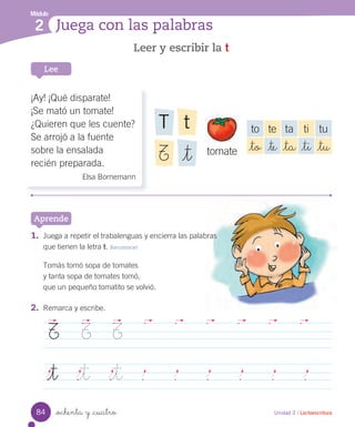 _ochenta y _cuatro
Leer y escribir la t
Lee
Unidad 3 / Lectoescritura
Módulo
2 Juega con las palabras
Aprende
2. Remarca y escribe.
T T T
_t _t _t
¡Ay! ¡Qué disparate!
¡Se mató un tomate!
¿Quieren que les cuente?
Se arrojó a la fuente
sobre la ensalada
recién preparada.
Elsa Bornemann
to te ta ti tu
_to _te _ta _ti _tu
tT
_tT tomate
1. Juega a repetir el trabalenguas y encierra las palabras
que tienen la letra t. Reconocer
Tomás tomó sopa de tomates
y tanta sopa de tomates tomó,
que un pequeño tomatito se volvió.
84
 
