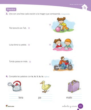_ochenta y _cinco
Practica
Leer y escribir la letra t
4. Completa las palabras con ta, te, ti, to, tu. Aplicar
tera pa male
3. Une con una línea cada oración a la imagen que corresponda. Comprender
Tito toma té con Tati.
Luisa toma su pelota.
Tomás pasea en moto.
85
 