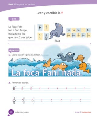 _ochenta y _seis
Leer y escribir la f
Módulo 2 / Juega con las palabras
Unidad 3 / Lectoescritura
Lee
1. Lee la oración y pinta las letras f. Reconocer
Aprende
2. Remarca y escribe.
F F F
_f _f _f
foca
La foca Fani
fue a San Felipe,
hacía tanto frío
que pescó una gripe.
fo fa fe fi fu
_fo _fa _fe _fi _fu
fF
F _f
86
 