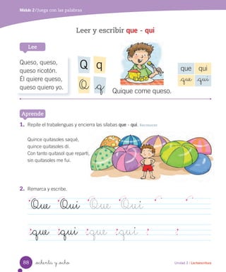_ochenta y _ocho
Leer y escribir que - qui
1. Repite el trabalenguas y encierra las sílabas que - qui. Reconocer
Quince quitasoles saqué,
quince quitasoles dí.
Con tanto quitasol que repartí,
sin quitasoles me fui.
Módulo 2 / Juega con las palabras
Lee
Aprende
Unidad 3 / Lectoescritura
2. Remarca y escribe.
Que Qui Que Qui
_que _qui _que _qui
Quique come queso.
Queso, queso,
queso ricotón.
Él quiere queso,
queso quiero yo.
que qui
_que _qui
qQ
Q _q
88
 