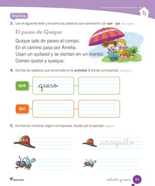 _queso
_ochenta y nueve
3. Lee el siguiente texto y encierra las palabras que comiencen con que - qui. Reconocer
Practica
Leer y escribir las combinaciones que - qui
4. Escribe las palabras que encerraste en la actividad 3 donde corresponda. Clasificar
5. Escribe los nombres según corresponda. Guíate por el ejemplo. Aplicar
_casquito
que
qui
El paseo de Quique
Quique sale de paseo al campo.
En el camino pasa por Amelia.
Usan un quitasol y se sientan en un mantel.
Comen queso y queque.
89
 