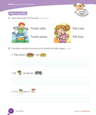 1. ¿Qué hace cada niño? Encierra. Comprender
2. Completa y escribe la oración con el nombre de cada imagen. Aplicar
noventa
Tomás salta.
Tomás pasea.
Pati cose.
Pati tose.
Módulo 2 / Juega con las palabras
Unidad 3 / Lectoescritura
Ponte a prueba
• Tito come con .
• El se fue en .
• En la sale un .
90
 