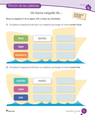 noventa y _uno
Busca tu pegatina 5 de la página 165 y realiza las actividades.
1. Completa el cargamento del barco con palabras que tengan el mismo sonido inicial.
Rincón de las palabras
Un barco cargado de…
2. Completa el cargamento del barco con palabras que tengan el mismo sonido final.
damasco
foca
topo
familia
oso
camión
casa
melón
Unidad 3
91
 