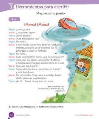 noventa y _dos
Mayúscula y punto
¡Mamá! ¡Mamá!
Pepito: ¡Mamá! ¡Mamá!
Mamá: ¿Qué quieres, Pepito?
Pepito: ¡Afuera está frío!
Mamá: ¡Pues dile que pase, hijo!
Pepito: No, mamá…
Mamá: Bueno, Pepito, que se meta dentro de nuestro auto
entonces, porque se ve por la ventana que ha
comenzado a soplar un vientecito.
Pepito: No, mamá...
Mamá: Basta ya de repetir lo mismo, ¿qué me quieres decir?
Pepito: Que no dije que alguien quería entrar. Y además,
si hubiera alguien tampoco podría meterse en el auto.
Mamá: Pero, ¿por qué, hijo mío?
Pepito: Porque el vientecito ese que dices es un huracán
y ya se llevó el auto.
Mamá: Eso es imposible Pepito, no se pudo haber llevado
el auto, porque yo tengo las llaves.
Pepito: ¡Ah, sí!… Bueno, me voy a dormir, mamá…
www.pepepelayo.com,
consultado el 23 de enero de 2012.
(Adaptación)
Módulo
3 Herramientas para escribir
Lee
Unidad 3 / Ortografía inicial
1. Encierra una mayúscula y un punto en el diálogo anterior.
92
 